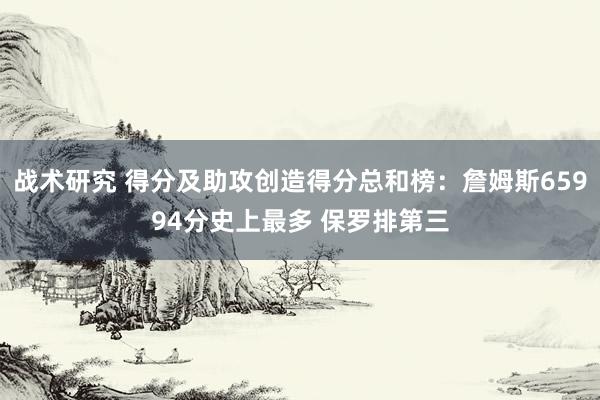 战术研究 得分及助攻创造得分总和榜：詹姆斯65994分史上最多 保罗排第三