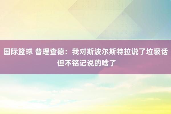 国际篮球 普理查德：我对斯波尔斯特拉说了垃圾话 但不铭记说的啥了