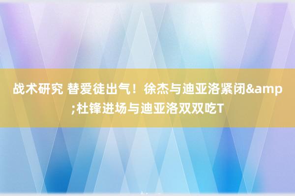 战术研究 替爱徒出气！徐杰与迪亚洛紧闭&杜锋进场与迪亚洛双双吃T