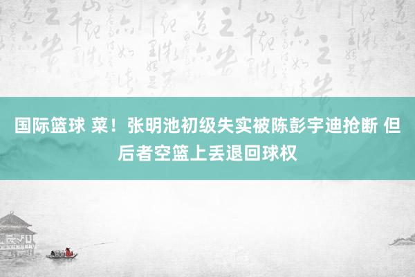 国际篮球 菜！张明池初级失实被陈彭宇迪抢断 但后者空篮上丢退回球权