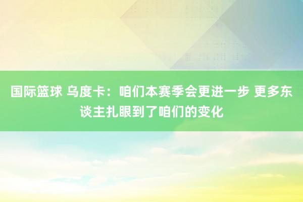 国际篮球 乌度卡：咱们本赛季会更进一步 更多东谈主扎眼到了咱们的变化