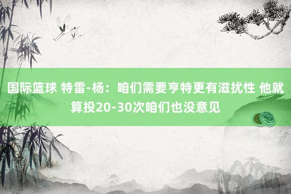 国际篮球 特雷-杨：咱们需要亨特更有滋扰性 他就算投20-30次咱们也没意见