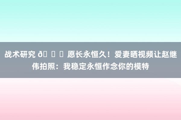 战术研究 😁愿长永恒久！爱妻晒视频让赵继伟拍照：我稳定永恒作念你的模特