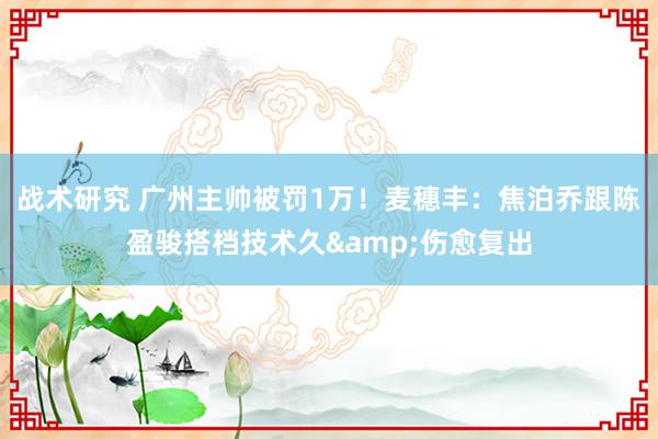 战术研究 广州主帅被罚1万！麦穗丰：焦泊乔跟陈盈骏搭档技术久&伤愈复出