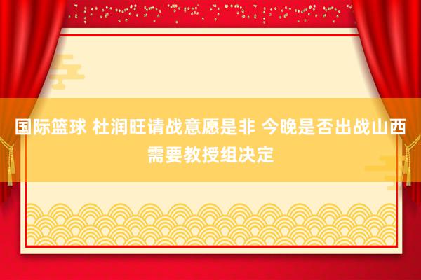 国际篮球 杜润旺请战意愿是非 今晚是否出战山西需要教授组决定