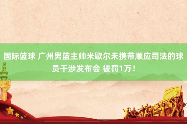 国际篮球 广州男篮主帅米歇尔未携带顺应司法的球员干涉发布会 被罚1万！