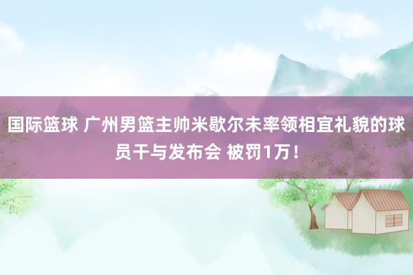 国际篮球 广州男篮主帅米歇尔未率领相宜礼貌的球员干与发布会 被罚1万！