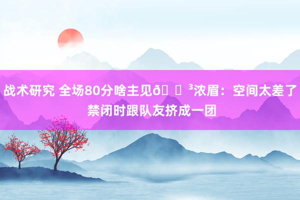 战术研究 全场80分啥主见😳浓眉：空间太差了 禁闭时跟队友挤成一团