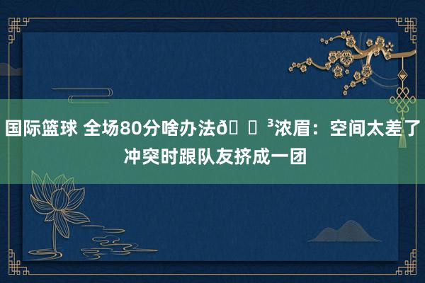 国际篮球 全场80分啥办法😳浓眉：空间太差了 冲突时跟队友挤成一团