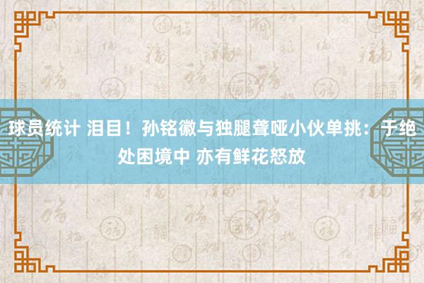 球员统计 泪目！孙铭徽与独腿聋哑小伙单挑：于绝处困境中 亦有鲜花怒放