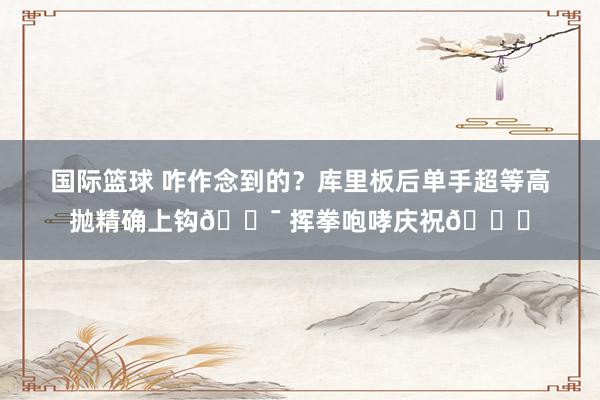 国际篮球 咋作念到的？库里板后单手超等高抛精确上钩🎯 挥拳咆哮庆祝😝