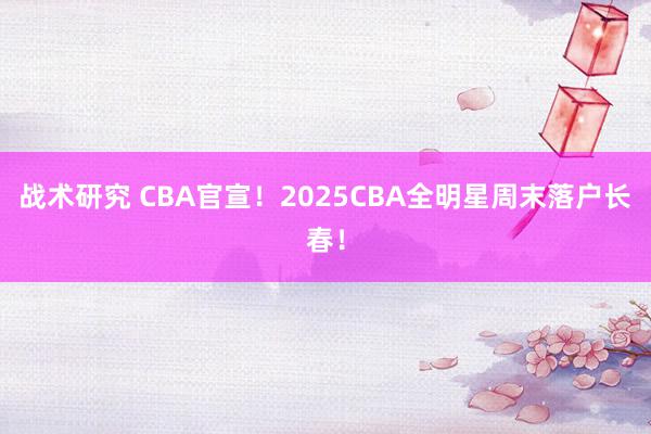 战术研究 CBA官宣！2025CBA全明星周末落户长春！