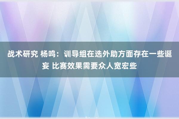 战术研究 杨鸣：训导组在选外助方面存在一些诞妄 比赛效果需要众人宽宏些