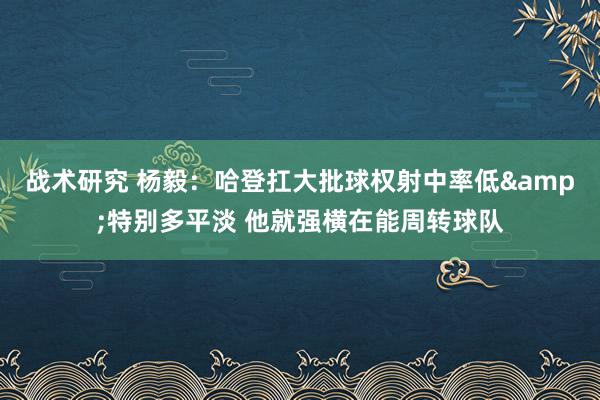 战术研究 杨毅：哈登扛大批球权射中率低&特别多平淡 他就强横在能周转球队