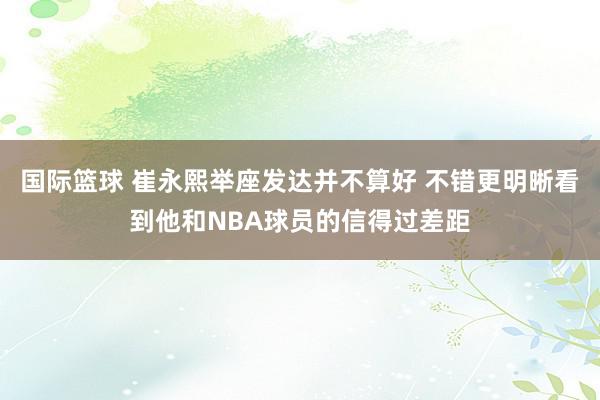 国际篮球 崔永熙举座发达并不算好 不错更明晰看到他和NBA球员的信得过差距