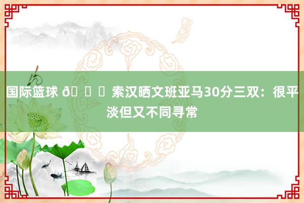 国际篮球 👀索汉晒文班亚马30分三双：很平淡但又不同寻常