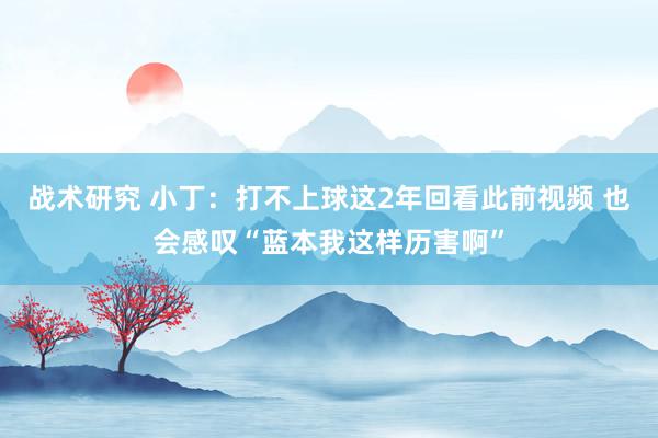 战术研究 小丁：打不上球这2年回看此前视频 也会感叹“蓝本我这样历害啊”