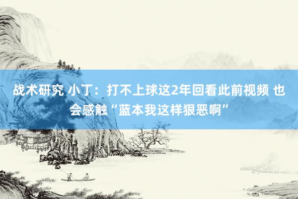 战术研究 小丁：打不上球这2年回看此前视频 也会感触“蓝本我这样狠恶啊”