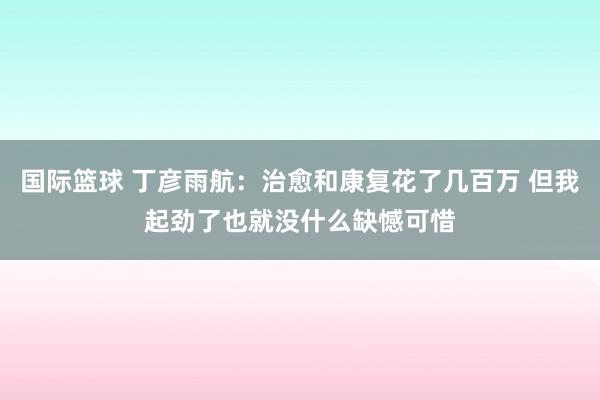 国际篮球 丁彦雨航：治愈和康复花了几百万 但我起劲了也就没什么缺憾可惜