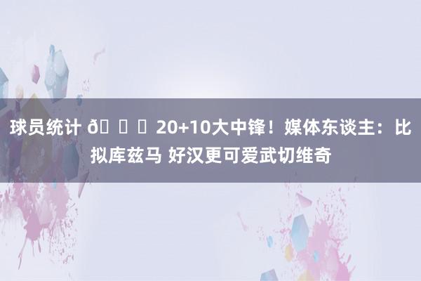 球员统计 😋20+10大中锋！媒体东谈主：比拟库兹马 好汉更可爱武切维奇