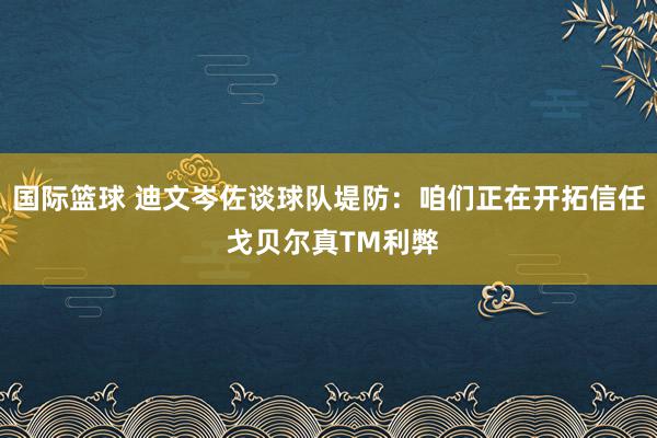 国际篮球 迪文岑佐谈球队堤防：咱们正在开拓信任 戈贝尔真TM利弊