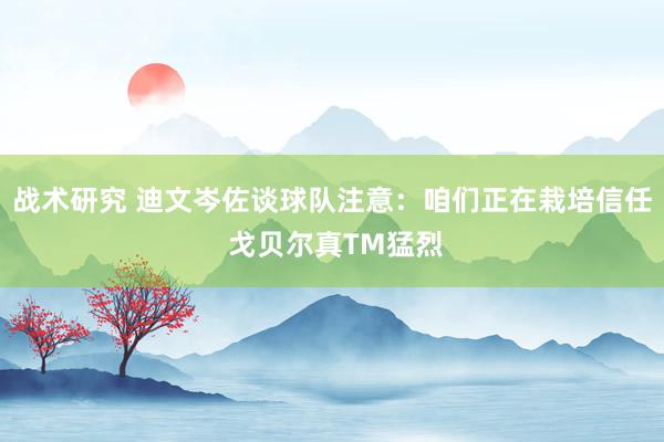 战术研究 迪文岑佐谈球队注意：咱们正在栽培信任 戈贝尔真TM猛烈