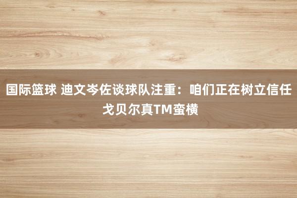 国际篮球 迪文岑佐谈球队注重：咱们正在树立信任 戈贝尔真TM蛮横