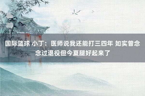 国际篮球 小丁：医师说我还能打三四年 如实曾念念过退役但今夏腿好起来了