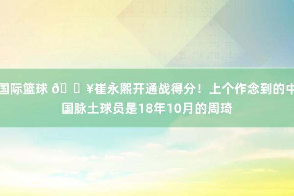 国际篮球 🔥崔永熙开通战得分！上个作念到的中国脉土球员是18年10月的周琦