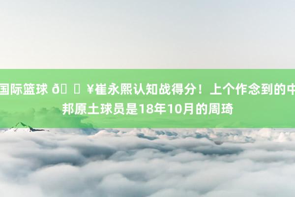 国际篮球 🔥崔永熙认知战得分！上个作念到的中邦原土球员是18年10月的周琦