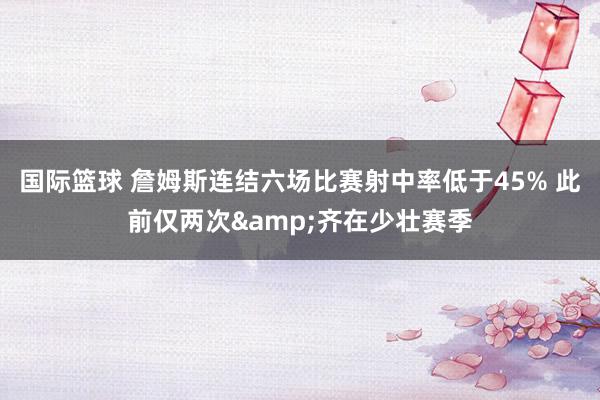 国际篮球 詹姆斯连结六场比赛射中率低于45% 此前仅两次&齐在少壮赛季