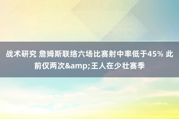 战术研究 詹姆斯联络六场比赛射中率低于45% 此前仅两次&王人在少壮赛季