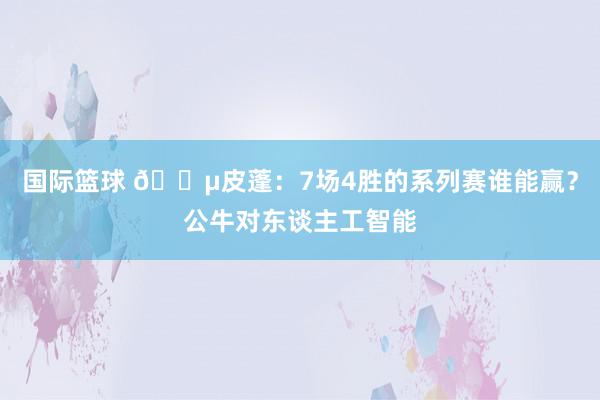 国际篮球 😵皮蓬：7场4胜的系列赛谁能赢？公牛对东谈主工智能