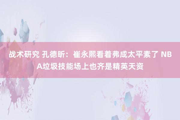 战术研究 孔德昕：崔永熙看着弗成太平素了 NBA垃圾技能场上也齐是精英天资