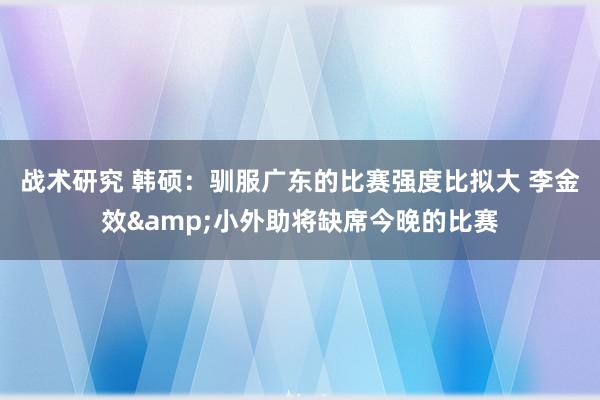 战术研究 韩硕：驯服广东的比赛强度比拟大 李金效&小外助将缺席今晚的比赛