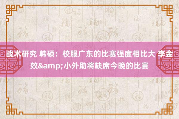 战术研究 韩硕：校服广东的比赛强度相比大 李金效&小外助将缺席今晚的比赛