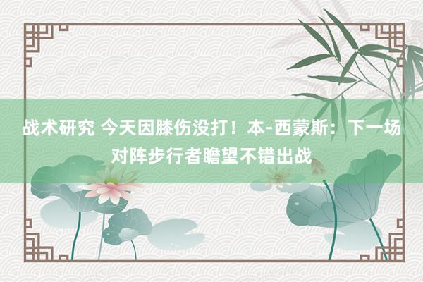 战术研究 今天因膝伤没打！本-西蒙斯：下一场对阵步行者瞻望不错出战