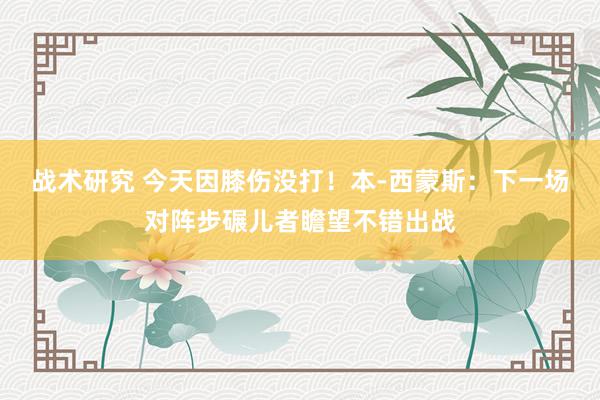 战术研究 今天因膝伤没打！本-西蒙斯：下一场对阵步碾儿者瞻望不错出战