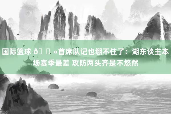 国际篮球 😫首席队记也绷不住了：湖东谈主本场赛季最差 攻防两头齐是不悠然