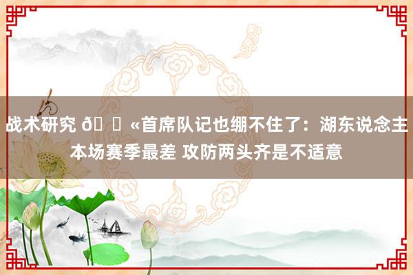 战术研究 😫首席队记也绷不住了：湖东说念主本场赛季最差 攻防两头齐是不适意