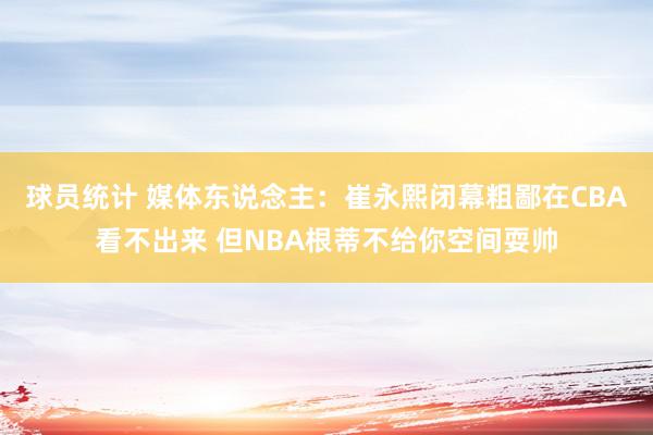 球员统计 媒体东说念主：崔永熙闭幕粗鄙在CBA看不出来 但NBA根蒂不给你空间耍帅