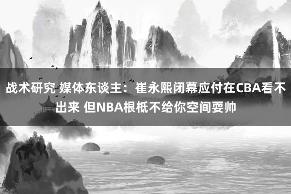 战术研究 媒体东谈主：崔永熙闭幕应付在CBA看不出来 但NBA根柢不给你空间耍帅