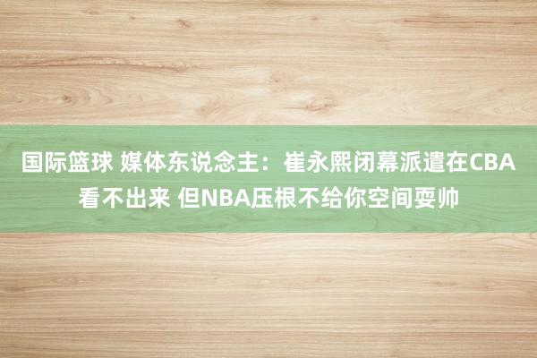 国际篮球 媒体东说念主：崔永熙闭幕派遣在CBA看不出来 但NBA压根不给你空间耍帅