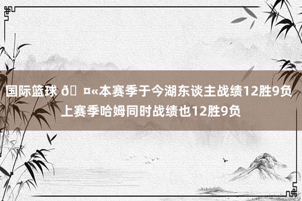 国际篮球 🤫本赛季于今湖东谈主战绩12胜9负 上赛季哈姆同时战绩也12胜9负