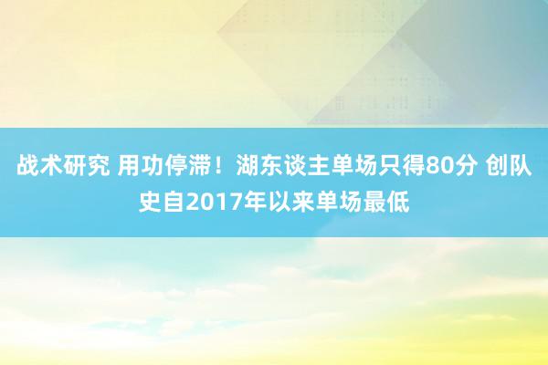 战术研究 用功停滞！湖东谈主单场只得80分 创队史自2017年以来单场最低