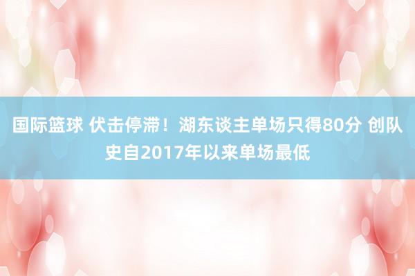 国际篮球 伏击停滞！湖东谈主单场只得80分 创队史自2017年以来单场最低