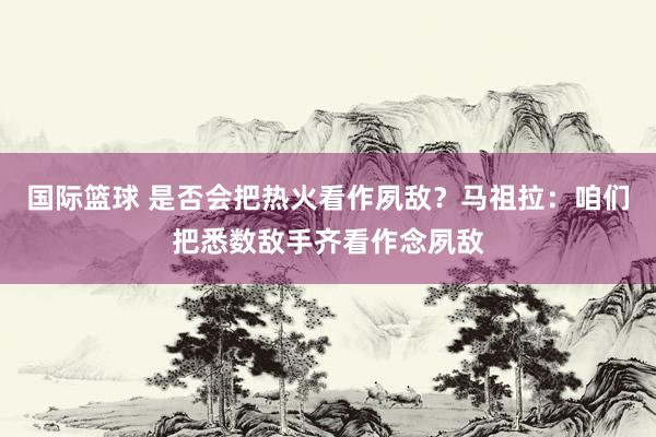 国际篮球 是否会把热火看作夙敌？马祖拉：咱们把悉数敌手齐看作念夙敌