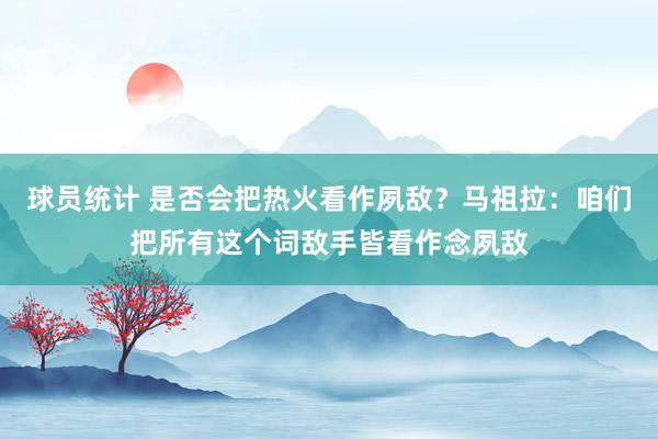 球员统计 是否会把热火看作夙敌？马祖拉：咱们把所有这个词敌手皆看作念夙敌