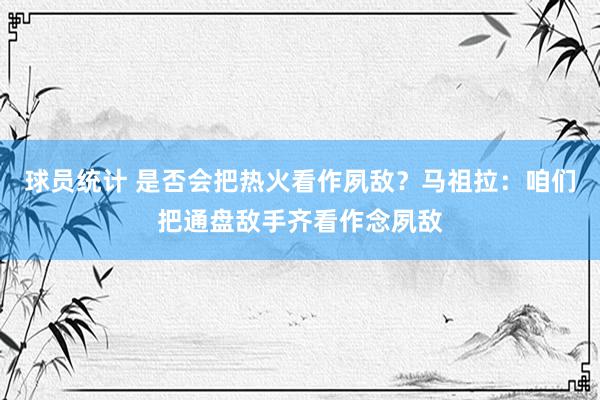 球员统计 是否会把热火看作夙敌？马祖拉：咱们把通盘敌手齐看作念夙敌