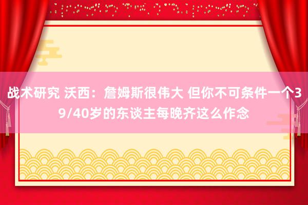 战术研究 沃西：詹姆斯很伟大 但你不可条件一个39/40岁的东谈主每晚齐这么作念